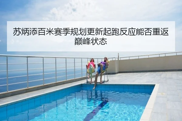 苏炳添百米赛季规划更新起跑反应能否重返巅峰状态